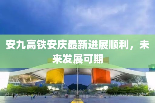 安九高铁安庆最新进展顺利，未来发展可期
