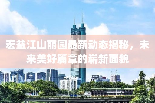 宏益江山丽园最新动态揭秘，未来美好篇章的崭新面貌