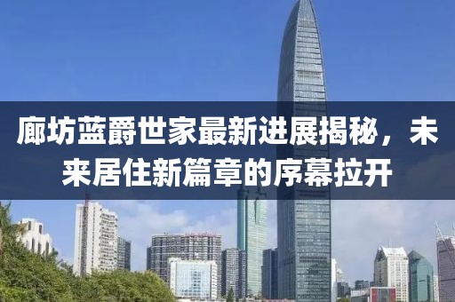 廊坊蓝爵世家最新进展揭秘，未来居住新篇章的序幕拉开