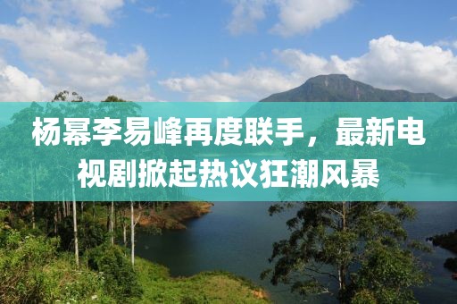 杨幂李易峰再度联手，最新电视剧掀起热议狂潮风暴