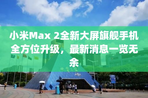 小米Max 2全新大屏旗舰手机全方位升级，最新消息一览无余