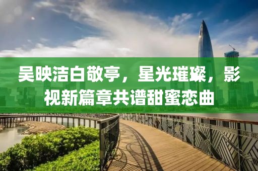 吴映洁白敬亭，星光璀璨，影视新篇章共谱甜蜜恋曲