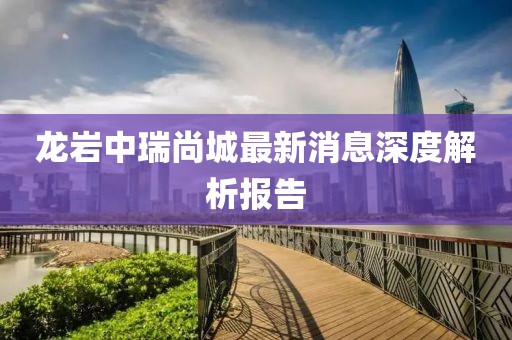龙岩中瑞尚城最新消息深度解析报告