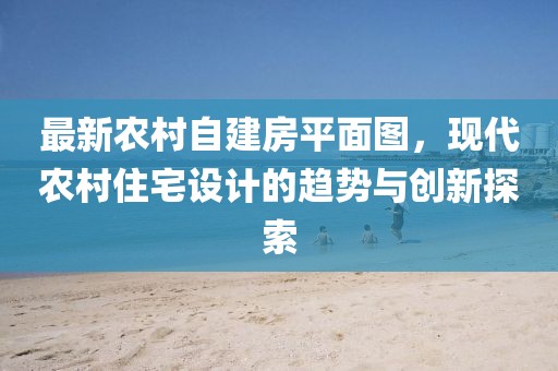 最新农村自建房平面图，现代农村住宅设计的趋势与创新探索