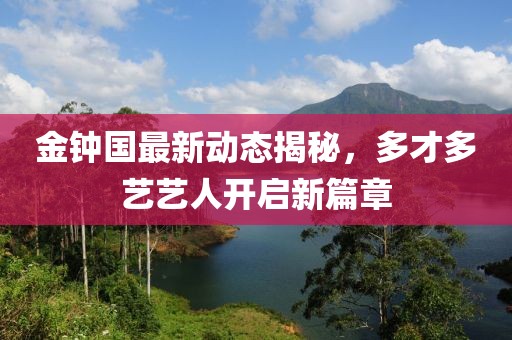 金钟国最新动态揭秘，多才多艺艺人开启新篇章