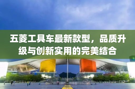 五菱工具车最新款型，品质升级与创新实用的完美结合