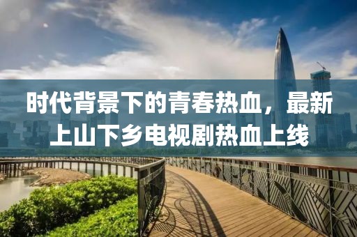 时代背景下的青春热血，最新上山下乡电视剧热血上线