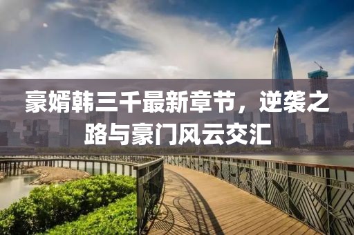 豪婿韩三千最新章节，逆袭之路与豪门风云交汇