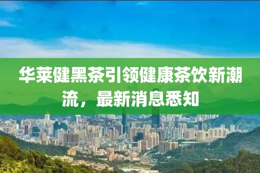 华莱健黑茶引领健康茶饮新潮流，最新消息悉知