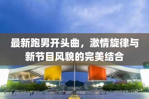最新跑男开头曲，激情旋律与新节目风貌的完美结合