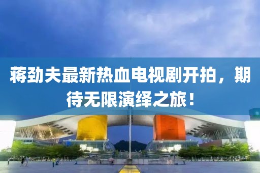 蒋劲夫最新热血电视剧开拍，期待无限演绎之旅！