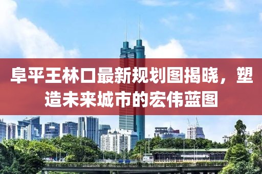 阜平王林口最新规划图揭晓，塑造未来城市的宏伟蓝图