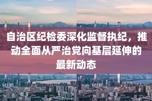 自治区纪检委深化监督执纪，推动全面从严治党向基层延伸的最新动态