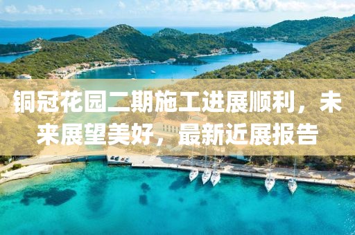 铜冠花园二期施工进展顺利，未来展望美好，最新近展报告