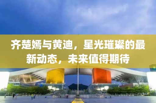 齐楚嫣与黄迪，星光璀璨的最新动态，未来值得期待