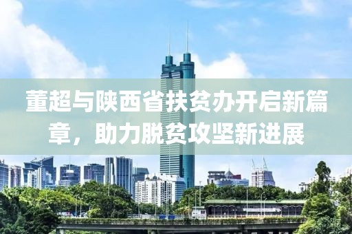 董超与陕西省扶贫办开启新篇章，助力脱贫攻坚新进展