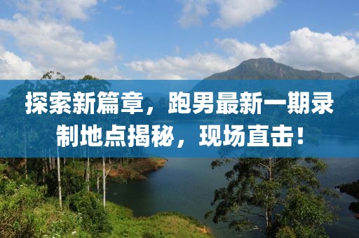 探索新篇章，跑男最新一期录制地点揭秘，现场直击！