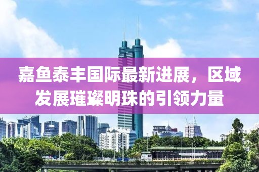 嘉鱼泰丰国际最新进展，区域发展璀璨明珠的引领力量