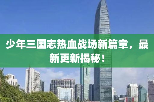 少年三国志热血战场新篇章，最新更新揭秘！