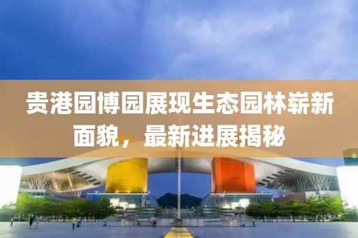 贵港园博园展现生态园林崭新面貌，最新进展揭秘