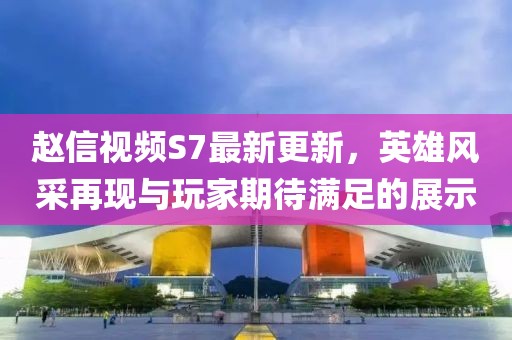 赵信视频S7最新更新，英雄风采再现与玩家期待满足的展示