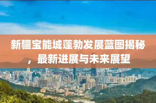 新疆宝能城蓬勃发展蓝图揭秘，最新进展与未来展望