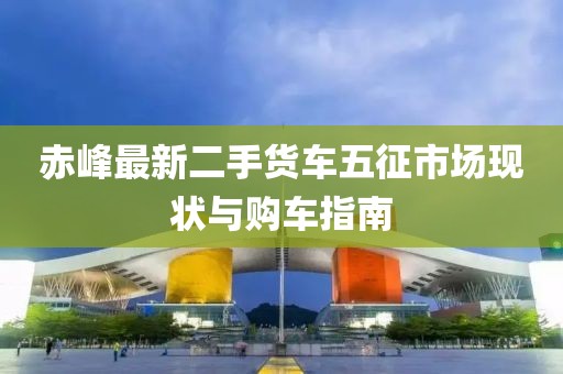 赤峰最新二手货车五征市场现状与购车指南