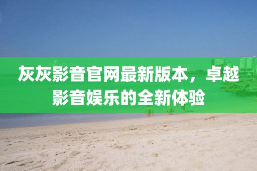 灰灰影音官网最新版本，卓越影音娱乐的全新体验