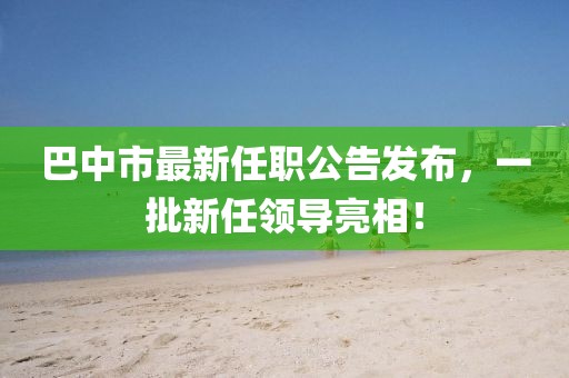 巴中市最新任职公告发布，一批新任领导亮相！