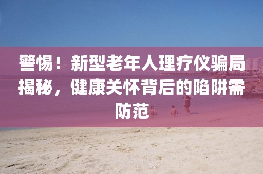 警惕！新型老年人理疗仪骗局揭秘，健康关怀背后的陷阱需防范