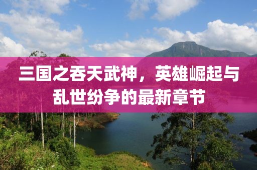 三国之吞天武神，英雄崛起与乱世纷争的最新章节