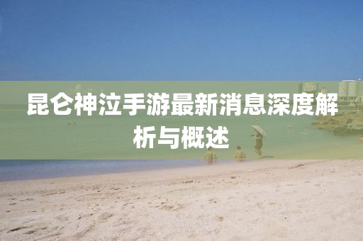 昆仑神泣手游最新消息深度解析与概述