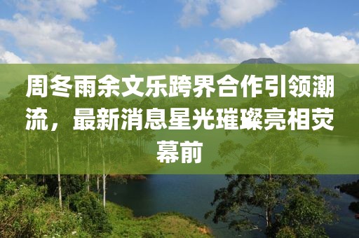 周冬雨余文乐跨界合作引领潮流，最新消息星光璀璨亮相荧幕前