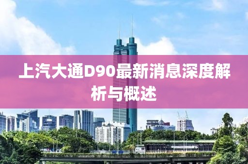 上汽大通D90最新消息深度解析与概述