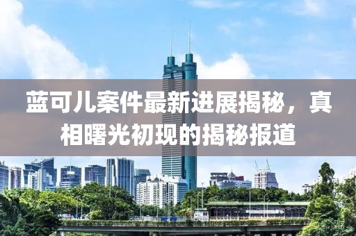 蓝可儿案件最新进展揭秘，真相曙光初现的揭秘报道