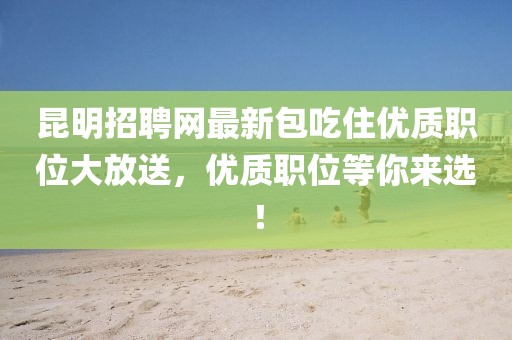 昆明招聘网最新包吃住优质职位大放送，优质职位等你来选！