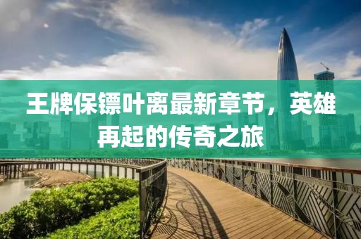 王牌保镖叶离最新章节，英雄再起的传奇之旅