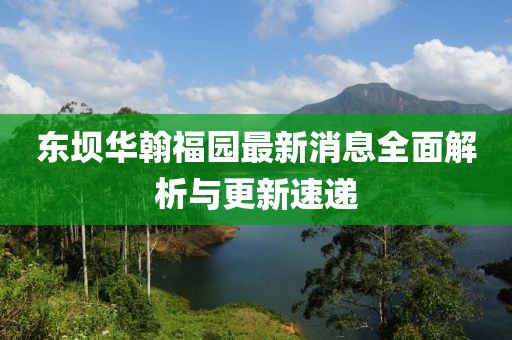 东坝华翰福园最新消息全面解析与更新速递