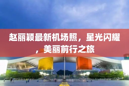 赵丽颖最新机场照，星光闪耀，美丽前行之旅