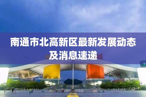 南通市北高新区最新发展动态及消息速递
