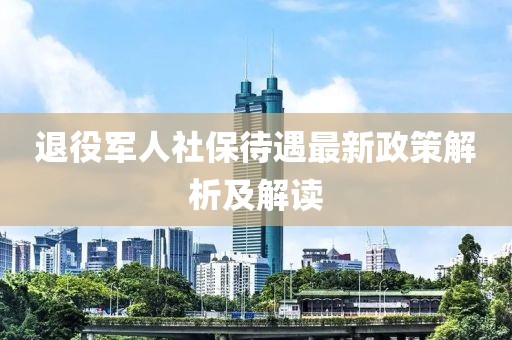 退役军人社保待遇最新政策解析及解读