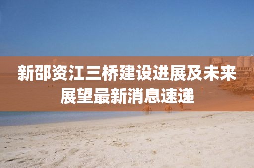 新邵资江三桥建设进展及未来展望最新消息速递