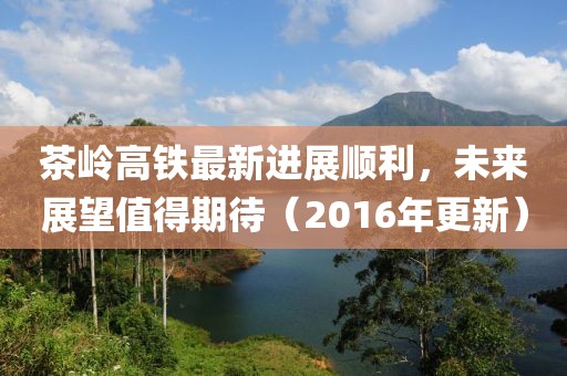 茶岭高铁最新进展顺利，未来展望值得期待（2016年更新）