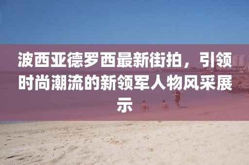 波西亚德罗西最新街拍，引领时尚潮流的新领军人物风采展示