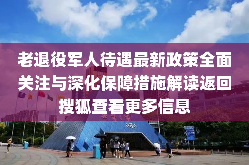 老退役军人待遇最新政策全面关注与深化保障措施解读返回搜狐查看更多信息