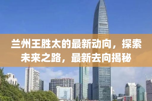 兰州王胜太的最新动向，探索未来之路，最新去向揭秘
