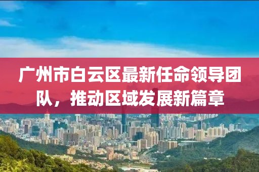 广州市白云区最新任命领导团队，推动区域发展新篇章