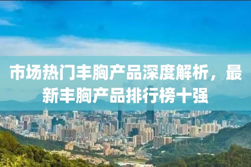 市场热门丰胸产品深度解析，最新丰胸产品排行榜十强