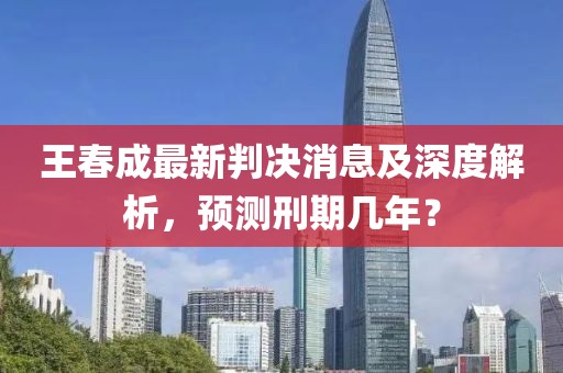 王春成最新判决消息及深度解析，预测刑期几年？