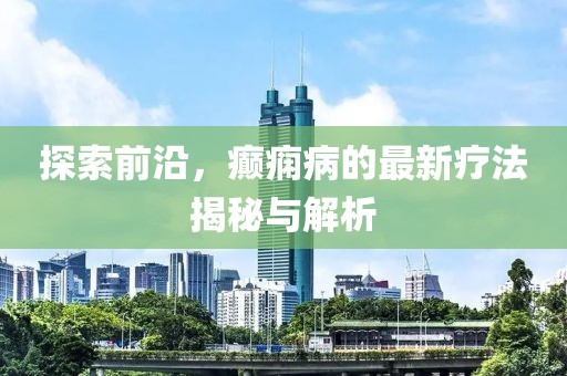 探索前沿，癫痫病的最新疗法揭秘与解析
